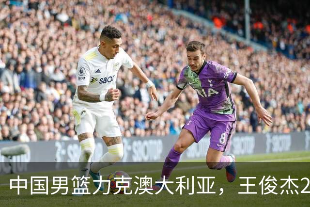 中国男篮力克澳大利亚，王俊杰23+6+4崔永熙12分，胡金秋11+6王浩然10+5