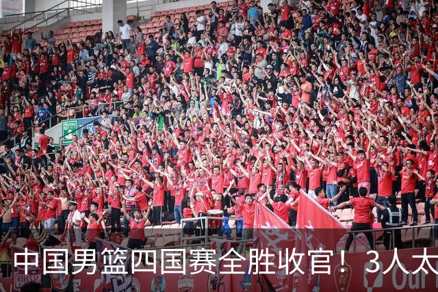 中国男篮四国赛全胜收官！3人太拉胯、3人需调整、4人挑大梁