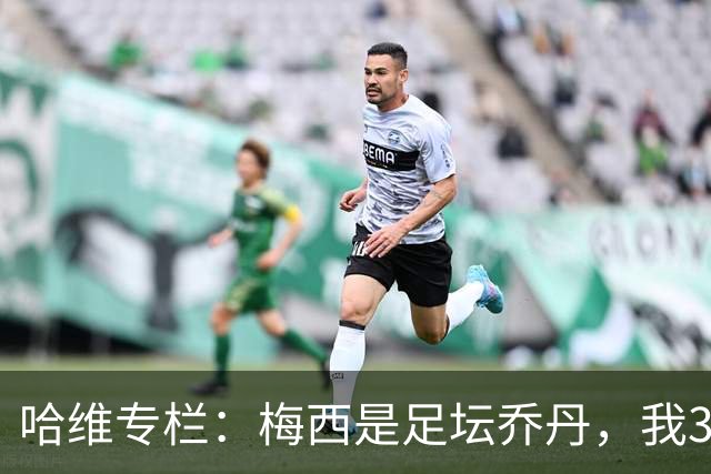 哈维专栏：梅西是足坛乔丹，我39岁已在卡塔尔但他仍那么出色