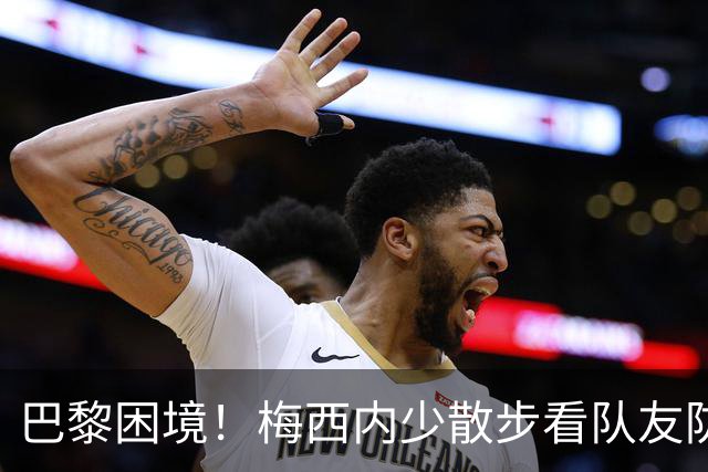 巴黎困境！梅西内少散步看队友防守 701阵咋踢啊