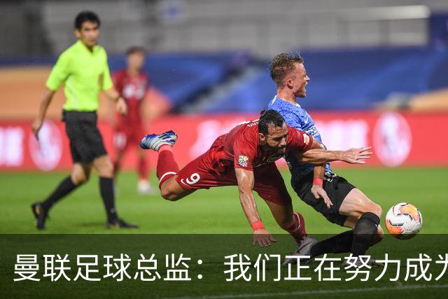 曼联足球总监：我们正在努力成为所有比赛的有力竞争者
