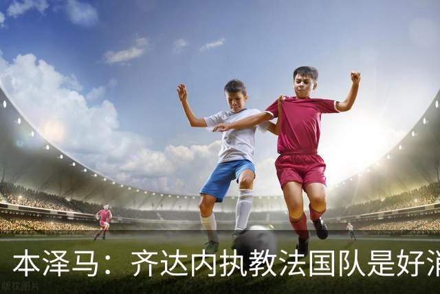 本泽马：齐达内执教法国队是好消息，如果真是他我会特别高兴