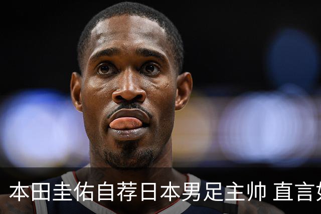 本田圭佑自荐日本男足主帅 直言如果输掉亚洲杯就下课