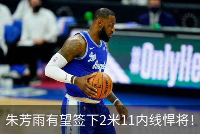 朱芳雨有望签下2米11内线悍将！