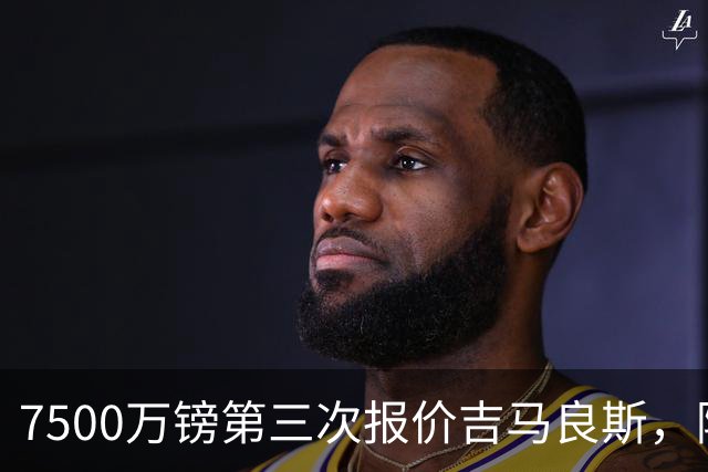 7500万镑第三次报价吉马良斯，阿森纳若得手，队长厄德高恐遭清洗